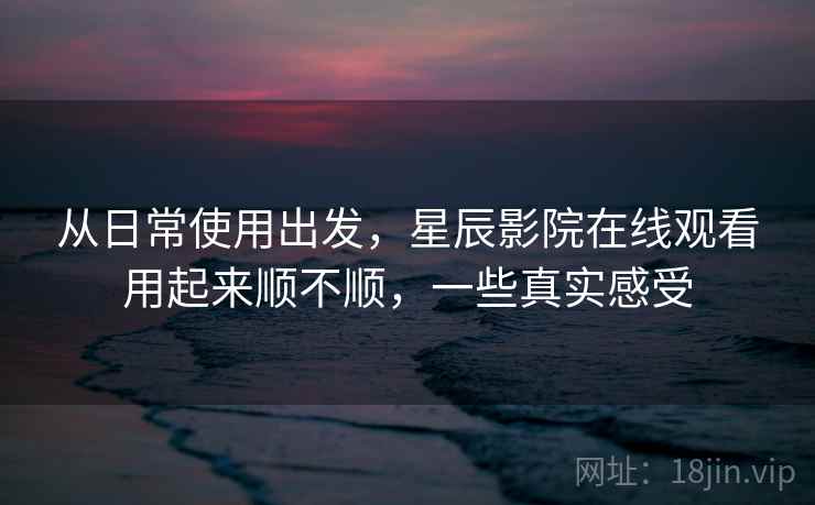从日常使用出发，星辰影院在线观看用起来顺不顺，一些真实感受