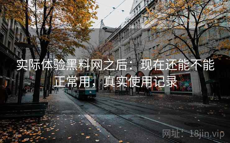 实际体验黑料网之后：现在还能不能正常用，真实使用记录
