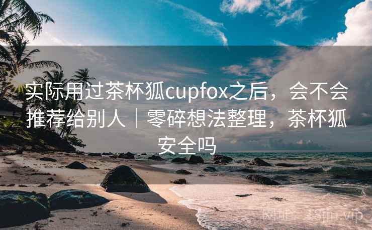 实际用过茶杯狐cupfox之后，会不会推荐给别人｜零碎想法整理，茶杯狐安全吗