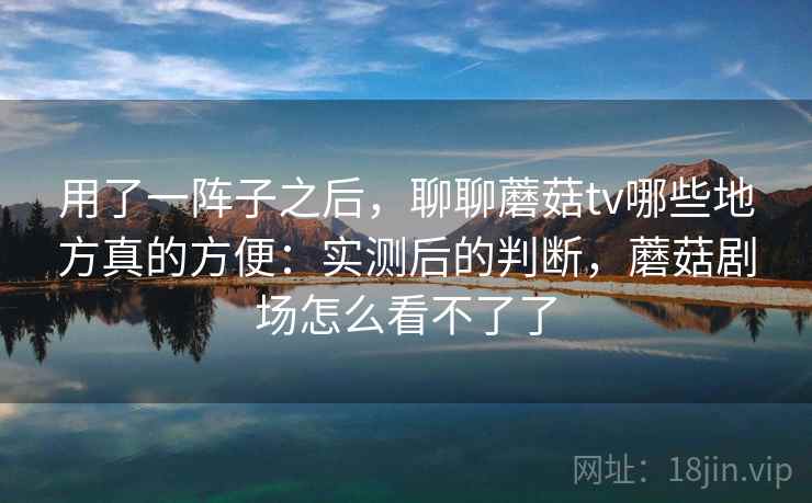 用了一阵子之后，聊聊蘑菇tv哪些地方真的方便：实测后的判断，蘑菇剧场怎么看不了了