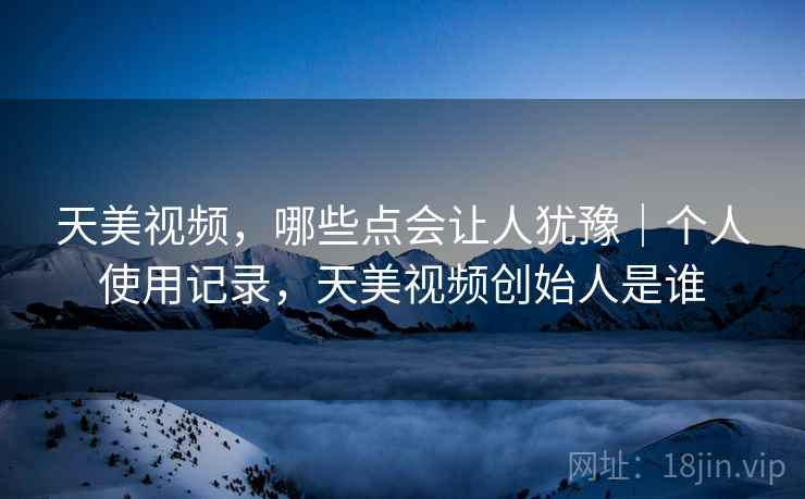 天美视频，哪些点会让人犹豫｜个人使用记录，天美视频创始人是谁