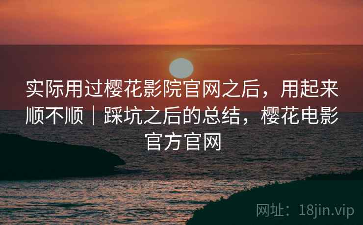 实际用过樱花影院官网之后，用起来顺不顺｜踩坑之后的总结，樱花电影官方官网