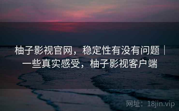 柚子影视官网，稳定性有没有问题｜一些真实感受，柚子影视客户端