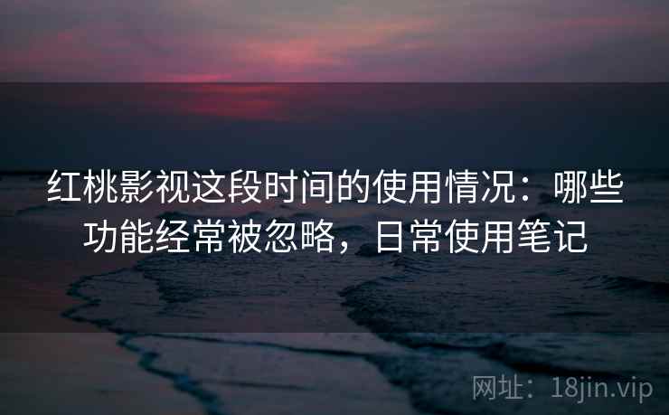 红桃影视这段时间的使用情况：哪些功能经常被忽略，日常使用笔记