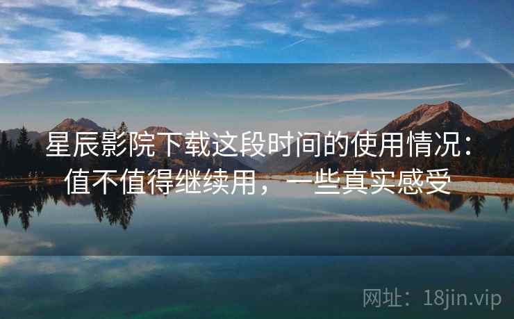 星辰影院下载这段时间的使用情况：值不值得继续用，一些真实感受