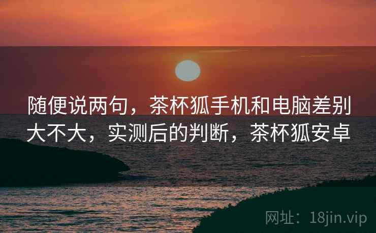 随便说两句，茶杯狐手机和电脑差别大不大，实测后的判断，茶杯狐安卓