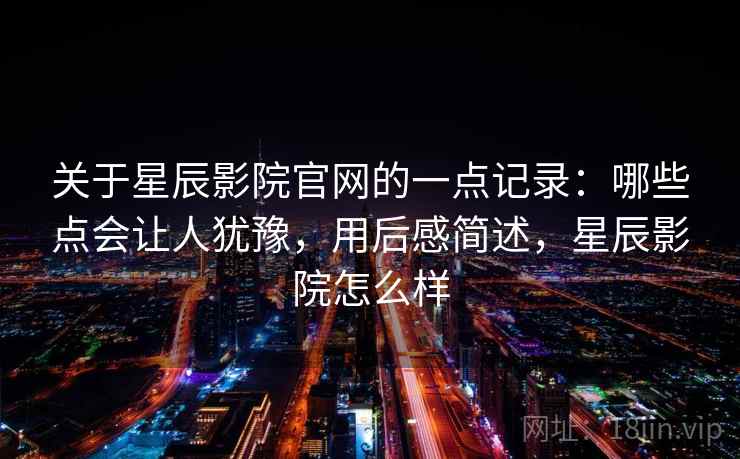 关于星辰影院官网的一点记录：哪些点会让人犹豫，用后感简述，星辰影院怎么样