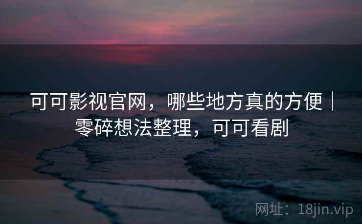 可可影视官网，哪些地方真的方便｜零碎想法整理，可可看剧