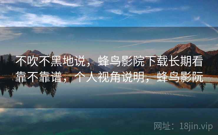 不吹不黑地说，蜂鸟影院下载长期看靠不靠谱，个人视角说明，蜂鸟影阮