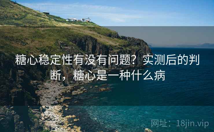 糖心稳定性有没有问题？实测后的判断，糖心是一种什么病