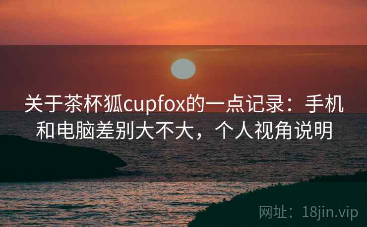 关于茶杯狐cupfox的一点记录：手机和电脑差别大不大，个人视角说明