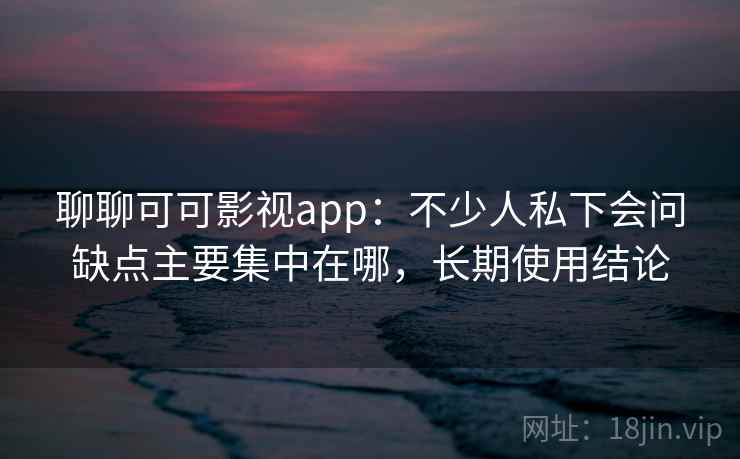 聊聊可可影视app：不少人私下会问缺点主要集中在哪，长期使用结论