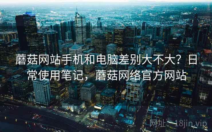 蘑菇网站手机和电脑差别大不大？日常使用笔记，蘑菇网络官方网站