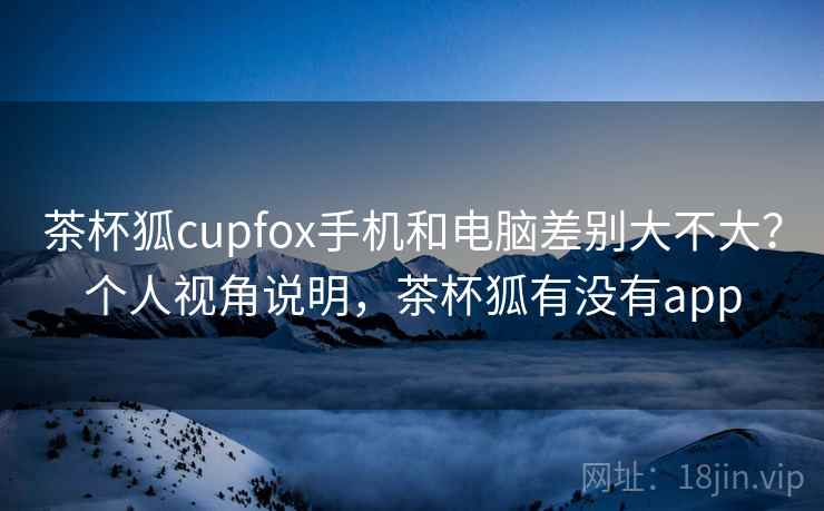 茶杯狐cupfox手机和电脑差别大不大？个人视角说明，茶杯狐有没有app