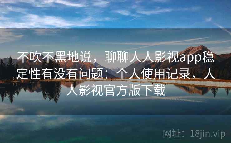 不吹不黑地说，聊聊人人影视app稳定性有没有问题：个人使用记录，人人影视官方版下载