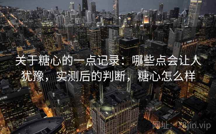 关于糖心的一点记录：哪些点会让人犹豫，实测后的判断，糖心怎么样