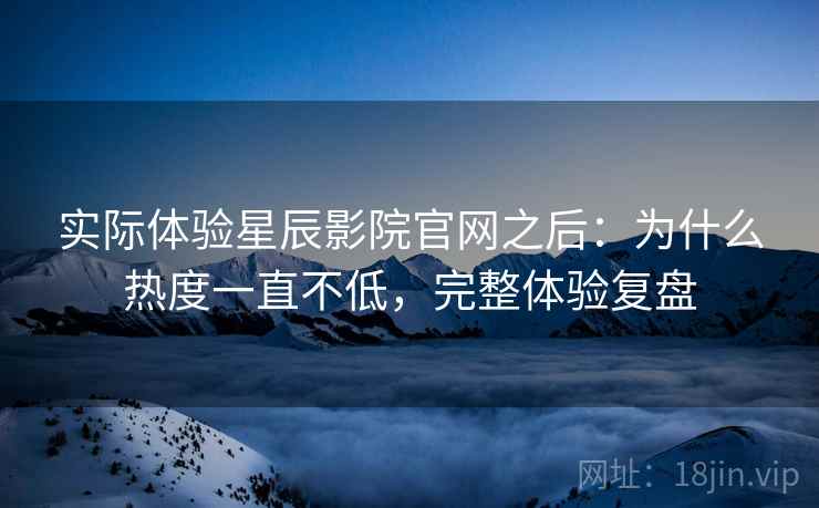实际体验星辰影院官网之后：为什么热度一直不低，完整体验复盘