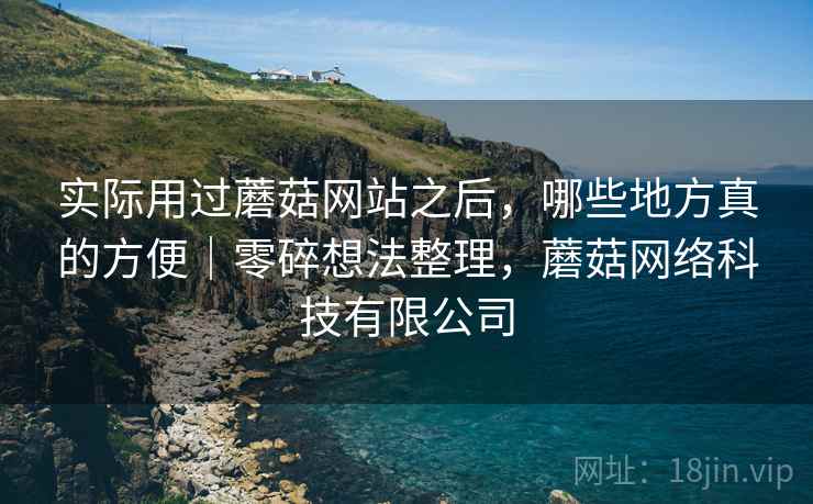 实际用过蘑菇网站之后，哪些地方真的方便｜零碎想法整理，蘑菇网络科技有限公司