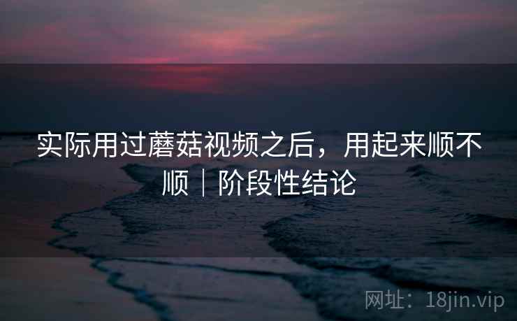 实际用过蘑菇视频之后，用起来顺不顺｜阶段性结论