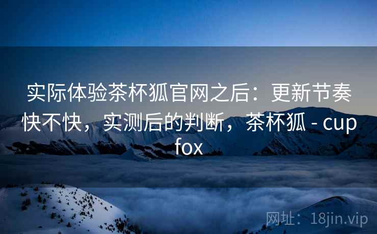 实际体验茶杯狐官网之后：更新节奏快不快，实测后的判断，茶杯狐 - cupfox