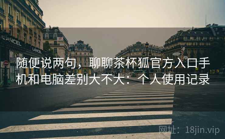 随便说两句，聊聊茶杯狐官方入口手机和电脑差别大不大：个人使用记录