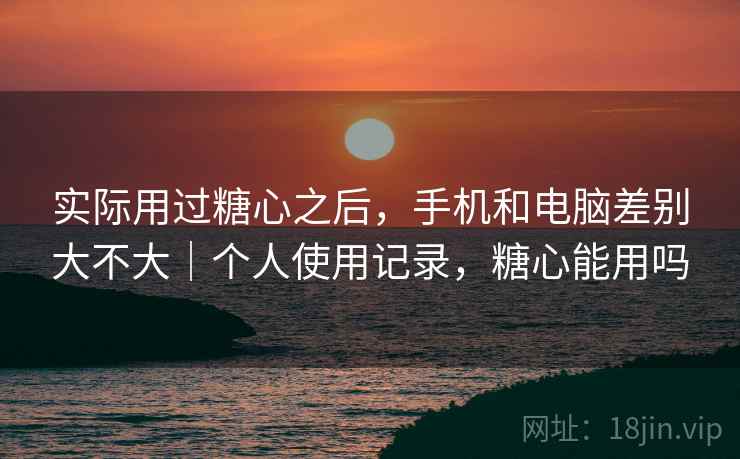 实际用过糖心之后，手机和电脑差别大不大｜个人使用记录，糖心能用吗