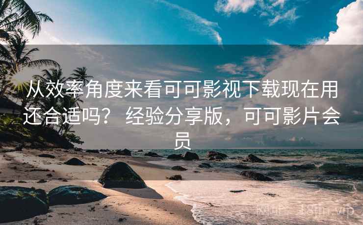 从效率角度来看可可影视下载现在用还合适吗？ 经验分享版，可可影片会员