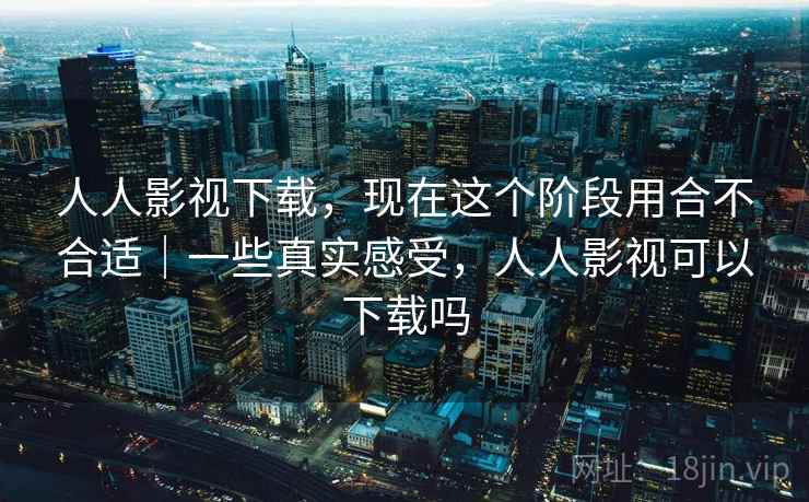 人人影视下载，现在这个阶段用合不合适｜一些真实感受，人人影视可以下载吗
