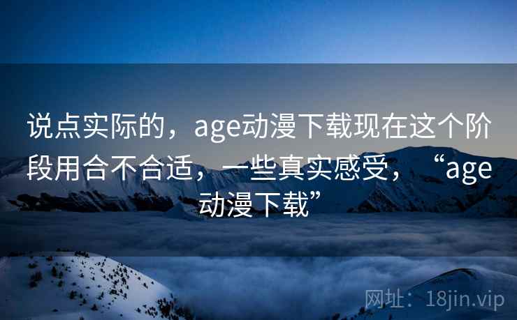 说点实际的，age动漫下载现在这个阶段用合不合适，一些真实感受，“age动漫下载”