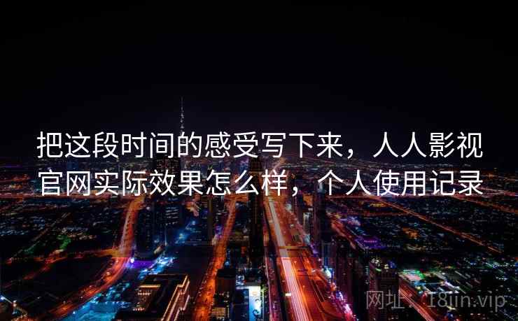 把这段时间的感受写下来，人人影视官网实际效果怎么样，个人使用记录