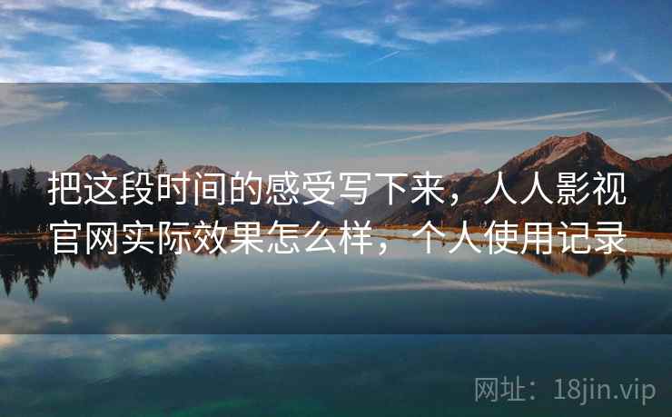 把这段时间的感受写下来，人人影视官网实际效果怎么样，个人使用记录