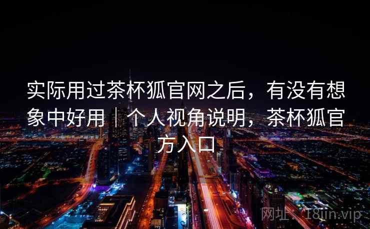 实际用过茶杯狐官网之后，有没有想象中好用｜个人视角说明，茶杯狐官方入口