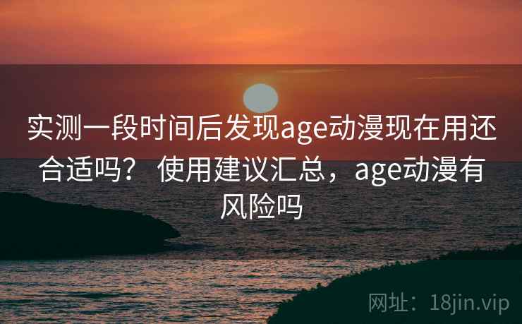 实测一段时间后发现age动漫现在用还合适吗？ 使用建议汇总，age动漫有风险吗