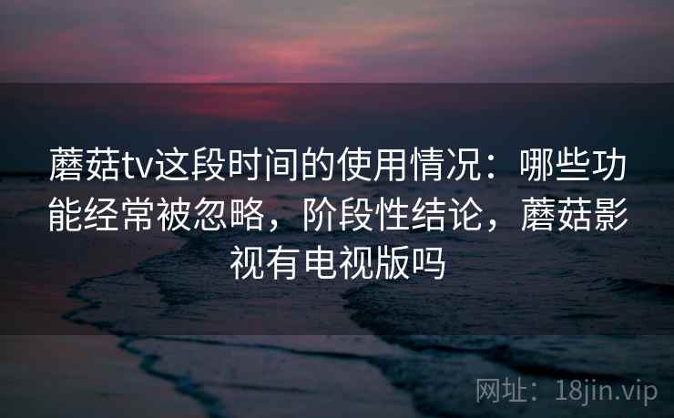 蘑菇tv这段时间的使用情况：哪些功能经常被忽略，阶段性结论，蘑菇影视有电视版吗