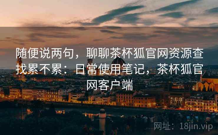 随便说两句，聊聊茶杯狐官网资源查找累不累：日常使用笔记，茶杯狐官网客户端