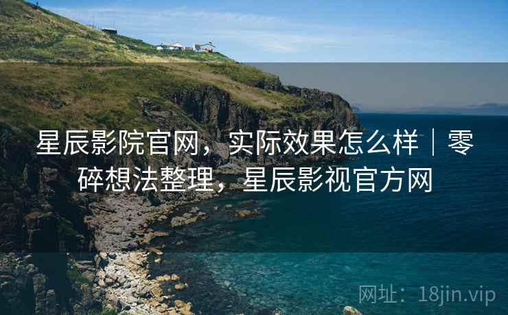 星辰影院官网，实际效果怎么样｜零碎想法整理，星辰影视官方网
