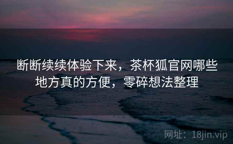 断断续续体验下来，茶杯狐官网哪些地方真的方便，零碎想法整理