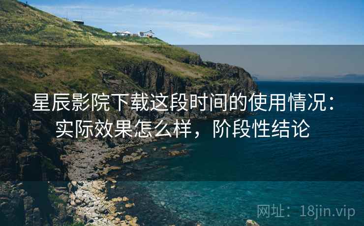 星辰影院下载这段时间的使用情况：实际效果怎么样，阶段性结论