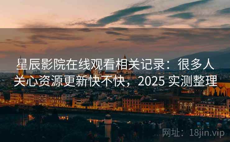 星辰影院在线观看相关记录：很多人关心资源更新快不快，2025 实测整理