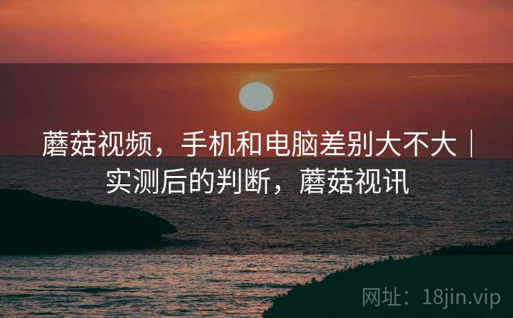 蘑菇视频，手机和电脑差别大不大｜实测后的判断，蘑菇视讯