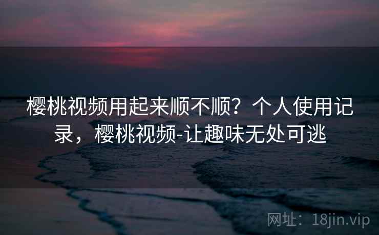 樱桃视频用起来顺不顺？个人使用记录，樱桃视频-让趣味无处可逃