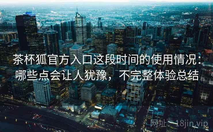 茶杯狐官方入口这段时间的使用情况：哪些点会让人犹豫，不完整体验总结