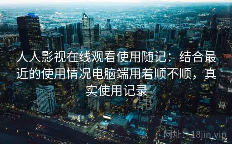 人人影视在线观看使用随记：结合最近的使用情况电脑端用着顺不顺，真实使用记录