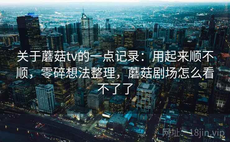 关于蘑菇tv的一点记录:用起来顺不顺,零碎想法整理,蘑菇剧场怎么看不了了 关于蘑菇tv的一点记录:用起来顺不顺,零碎想法整理,蘑菇剧场怎么看不了了