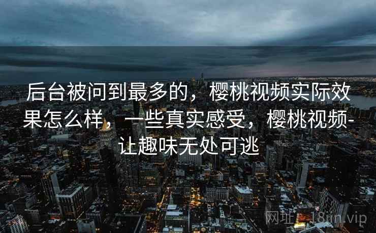 后台被问到最多的,樱桃视频实际效果怎么样,一些真实感受,樱桃视频-让趣味无处可逃 后台被问到最多的,樱桃视频实际效果怎么样,一些真实感受,樱桃视频-让趣味无处可逃