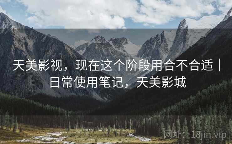 天美影视,现在这个阶段用合不合适|日常使用笔记,天美影城 天美影视,现在这个阶段用合不合适|日常使用笔记,天美影城