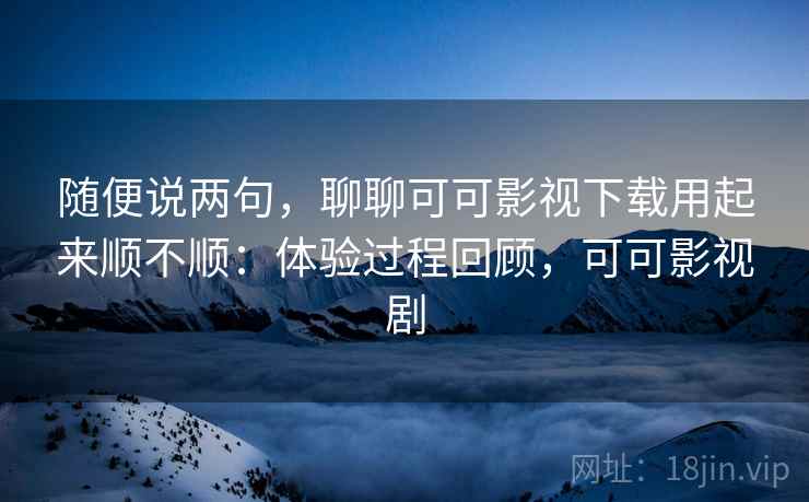 随便说两句,聊聊可可影视下载用起来顺不顺:体验过程回顾,可可影视剧 随便说两句,聊聊可可影视下载用起来顺不顺:体验过程回顾,可可影视剧
