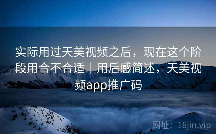 实际用过天美视频之后,现在这个阶段用合不合适|用后感简述,天美视频app推广码 实际用过天美视频之后,现在这个阶段用合不合适|用后感简述,天美视频app推广码