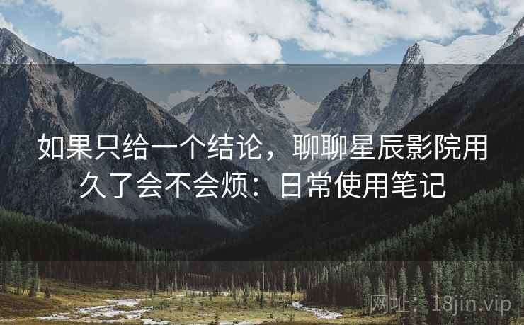 如果只给一个结论,聊聊星辰影院用久了会不会烦:日常使用笔记 如果只给一个结论,聊聊星辰影院用久了会不会烦:日常使用笔记
