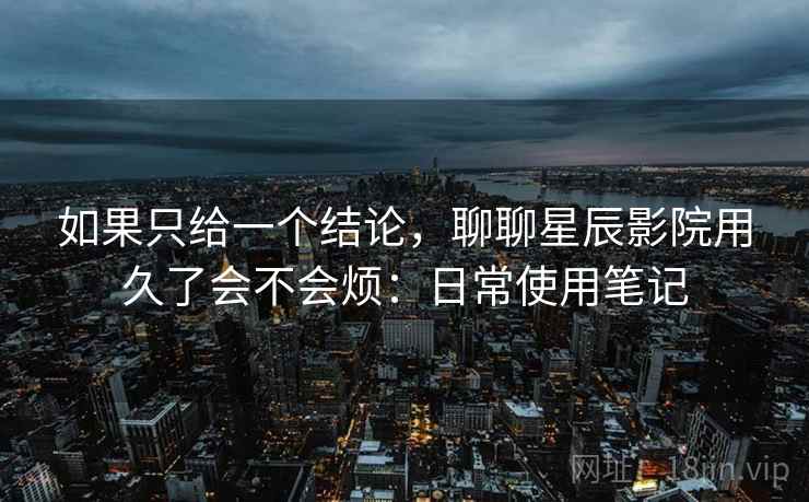 如果只给一个结论,聊聊星辰影院用久了会不会烦:日常使用笔记 如果只给一个结论,聊聊星辰影院用久了会不会烦:日常使用笔记